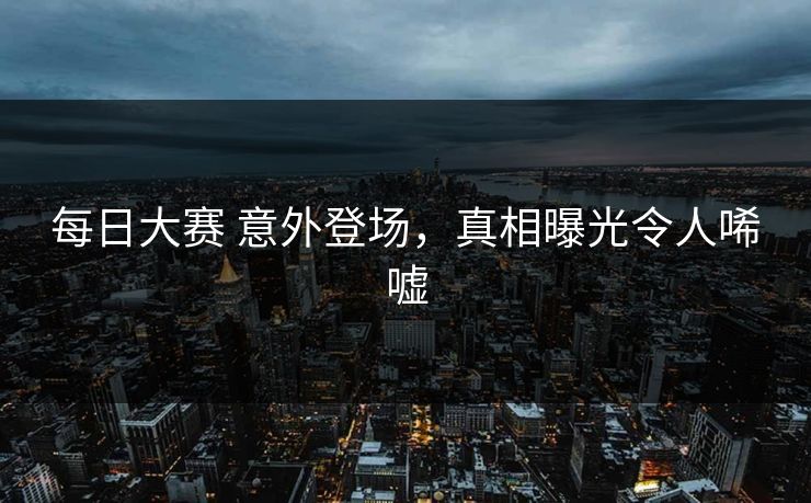 每日大赛 意外登场，真相曝光令人唏嘘