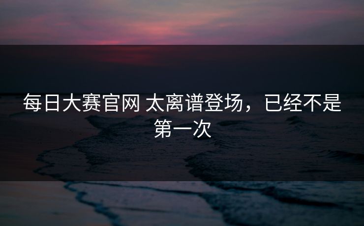 每日大赛官网 太离谱登场，已经不是第一次