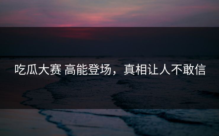吃瓜大赛 高能登场，真相让人不敢信