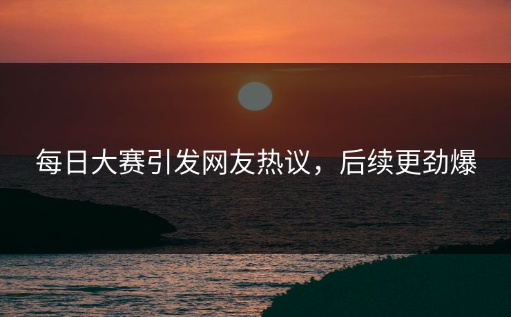 每日大赛引发网友热议，后续更劲爆