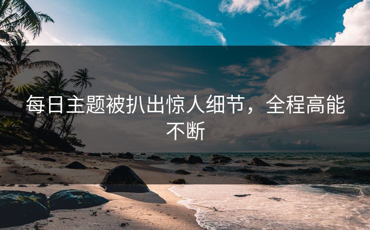 每日主题被扒出惊人细节，全程高能不断
