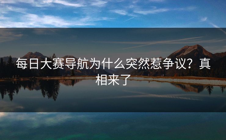 每日大赛导航为什么突然惹争议？真相来了