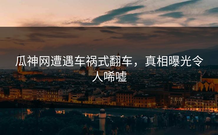 瓜神网遭遇车祸式翻车，真相曝光令人唏嘘