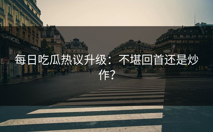 每日吃瓜热议升级：不堪回首还是炒作？