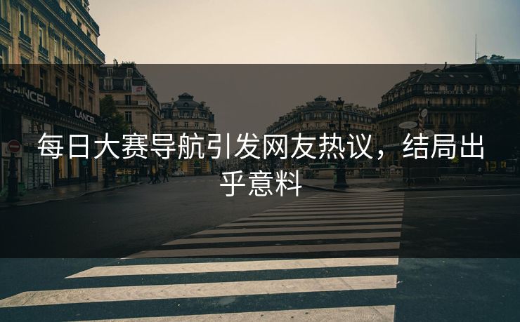 每日大赛导航引发网友热议，结局出乎意料