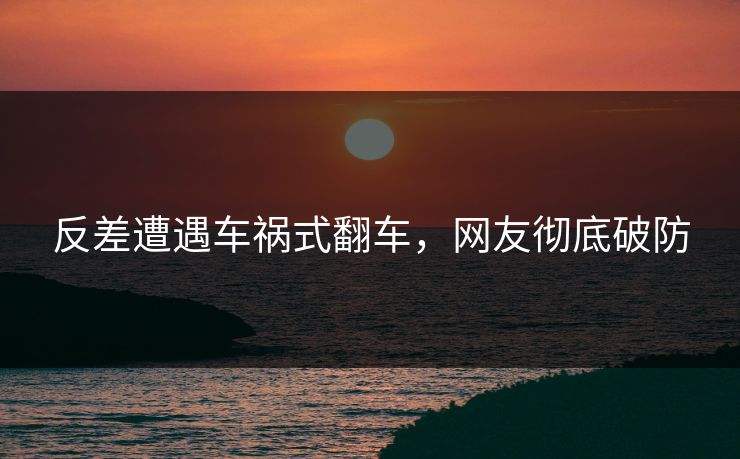 反差遭遇车祸式翻车，网友彻底破防