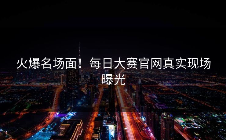 火爆名场面！每日大赛官网真实现场曝光