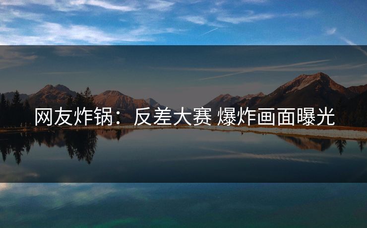 网友炸锅：反差大赛 爆炸画面曝光
