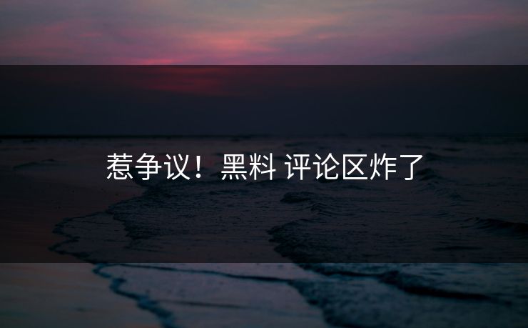 惹争议！黑料 评论区炸了