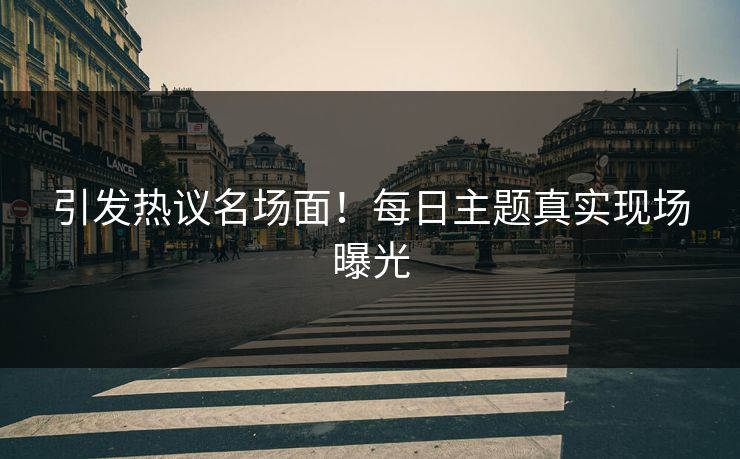 引发热议名场面！每日主题真实现场曝光