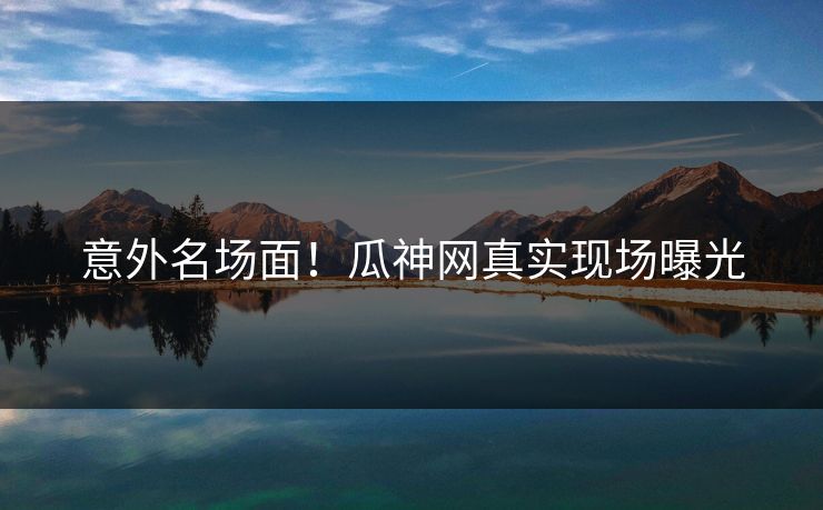 意外名场面！瓜神网真实现场曝光