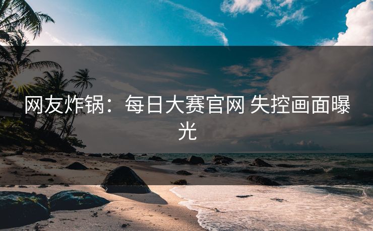 网友炸锅：每日大赛官网 失控画面曝光