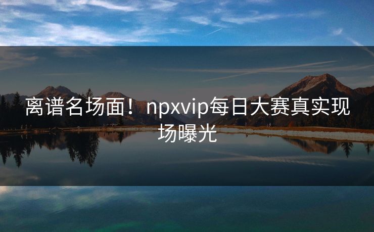 离谱名场面！npxvip每日大赛真实现场曝光