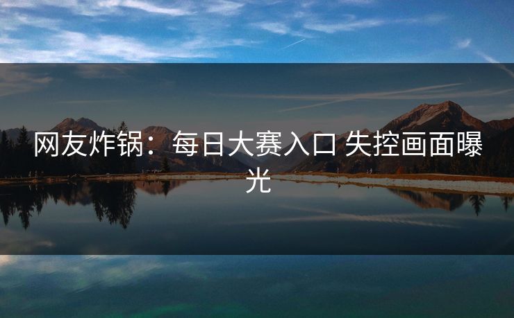 网友炸锅：每日大赛入口 失控画面曝光