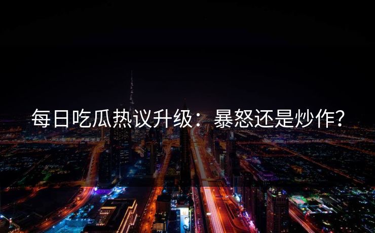 每日吃瓜热议升级：暴怒还是炒作？