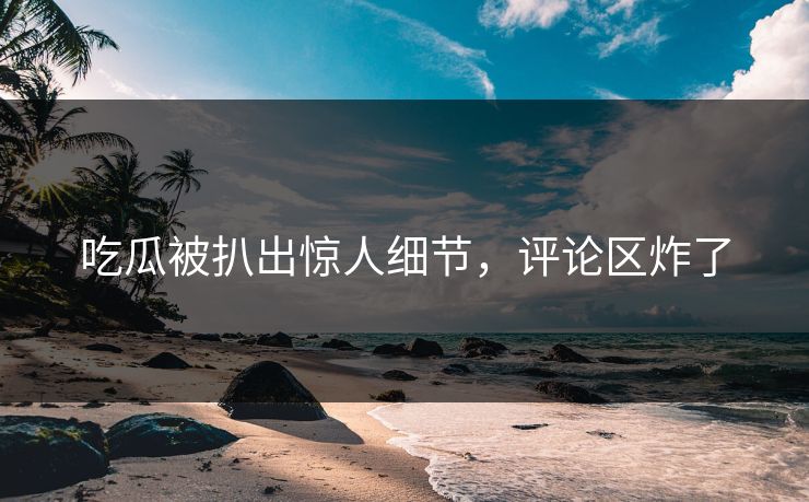 吃瓜被扒出惊人细节，评论区炸了