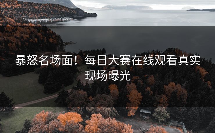 暴怒名场面！每日大赛在线观看真实现场曝光