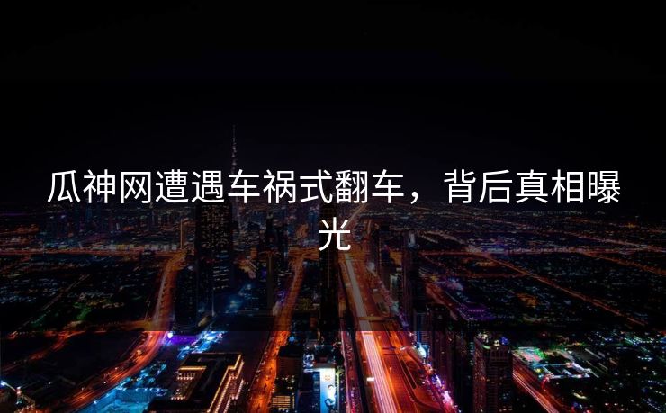 瓜神网遭遇车祸式翻车，背后真相曝光