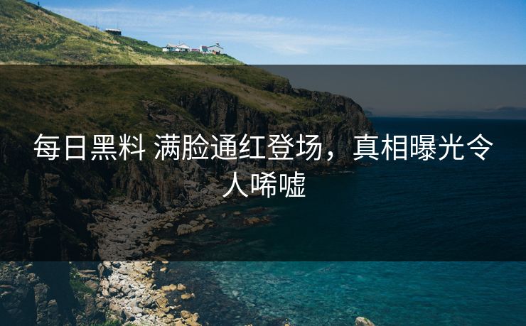 每日黑料 满脸通红登场，真相曝光令人唏嘘