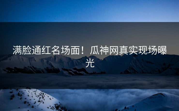 满脸通红名场面！瓜神网真实现场曝光