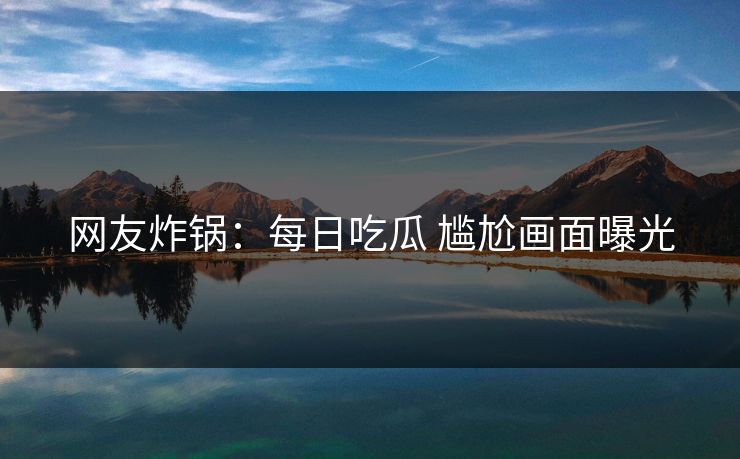 网友炸锅：每日吃瓜 尴尬画面曝光