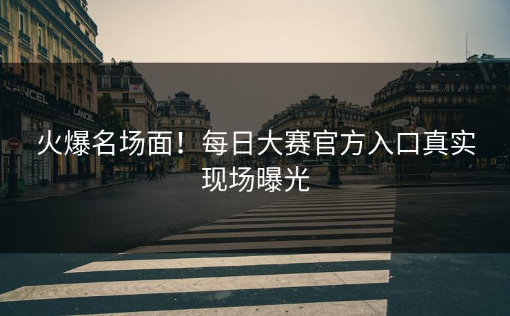 火爆名场面！每日大赛官方入口真实现场曝光