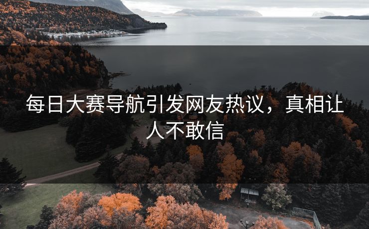 每日大赛导航引发网友热议，真相让人不敢信