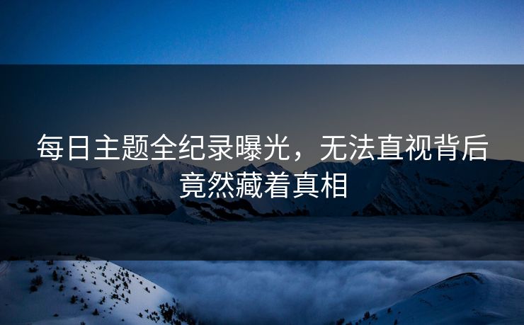 每日主题全纪录曝光，无法直视背后竟然藏着真相