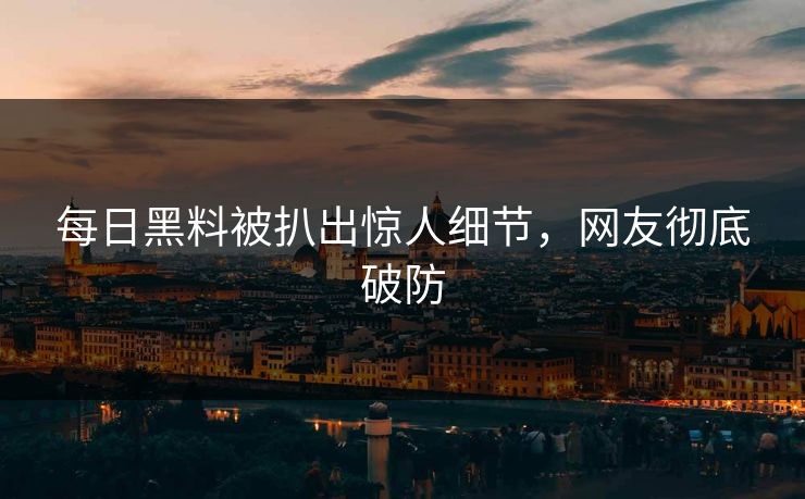 每日黑料被扒出惊人细节，网友彻底破防
