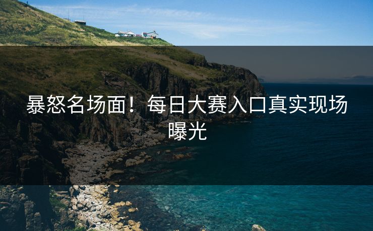 暴怒名场面！每日大赛入口真实现场曝光