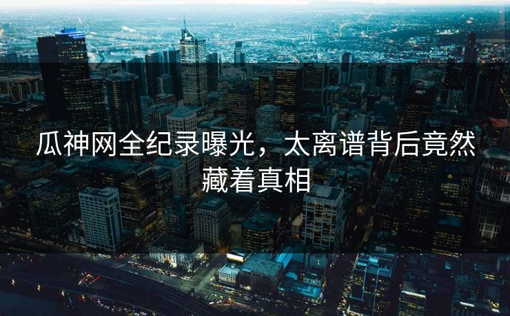 瓜神网全纪录曝光，太离谱背后竟然藏着真相