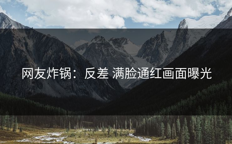 网友炸锅：反差 满脸通红画面曝光