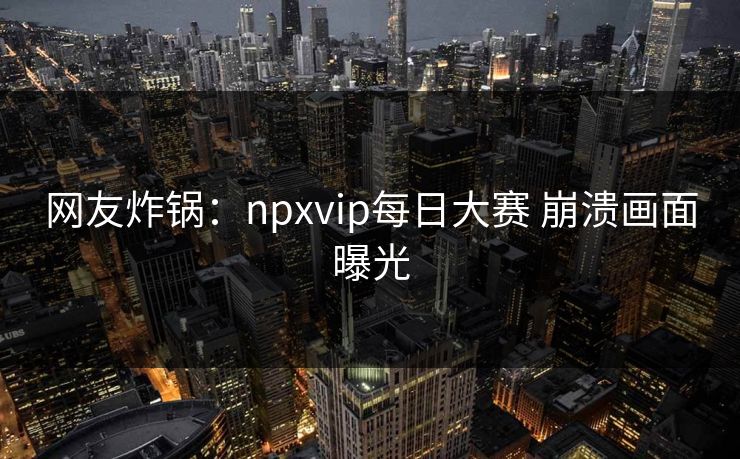 网友炸锅：npxvip每日大赛 崩溃画面曝光