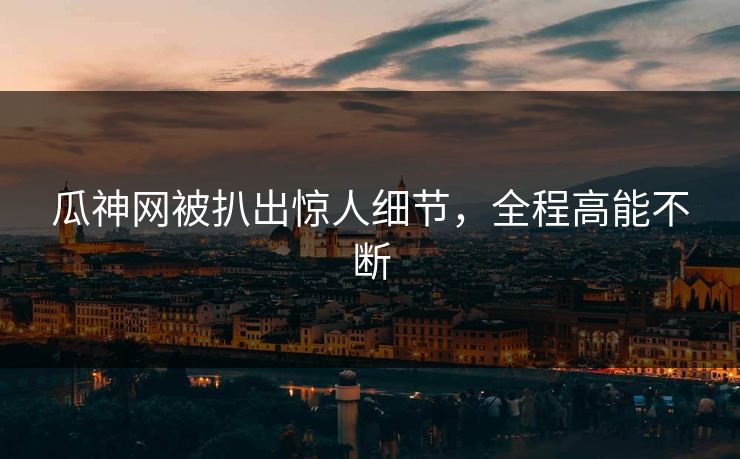 瓜神网被扒出惊人细节，全程高能不断