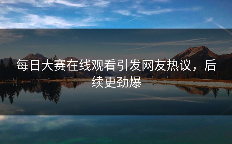 每日大赛在线观看引发网友热议，后续更劲爆