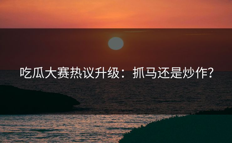 吃瓜大赛热议升级：抓马还是炒作？
