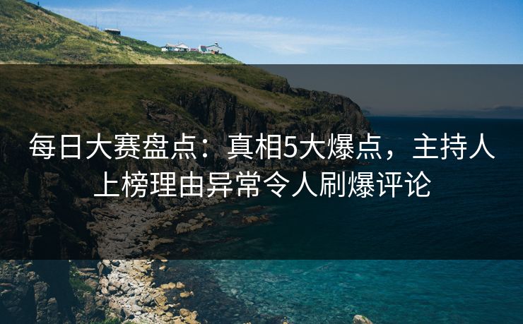 每日大赛盘点：真相5大爆点，主持人上榜理由异常令人刷爆评论