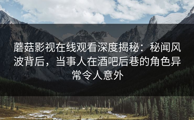 蘑菇影视在线观看深度揭秘：秘闻风波背后，当事人在酒吧后巷的角色异常令人意外