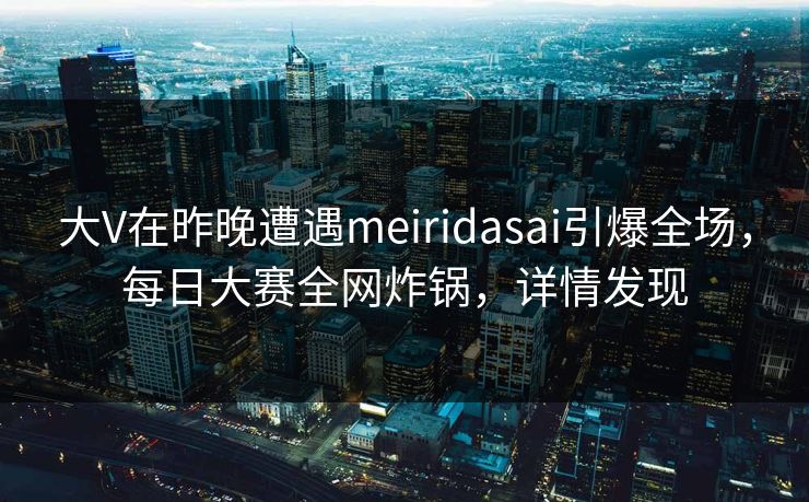 大V在昨晚遭遇meiridasai引爆全场，每日大赛全网炸锅，详情发现