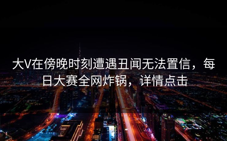 大V在傍晚时刻遭遇丑闻无法置信，每日大赛全网炸锅，详情点击