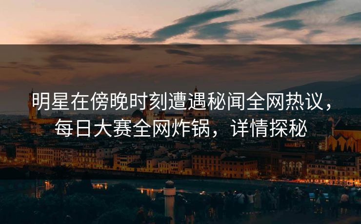 明星在傍晚时刻遭遇秘闻全网热议，每日大赛全网炸锅，详情探秘