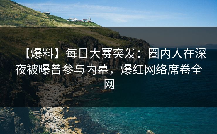 【爆料】每日大赛突发：圈内人在深夜被曝曾参与内幕，爆红网络席卷全网