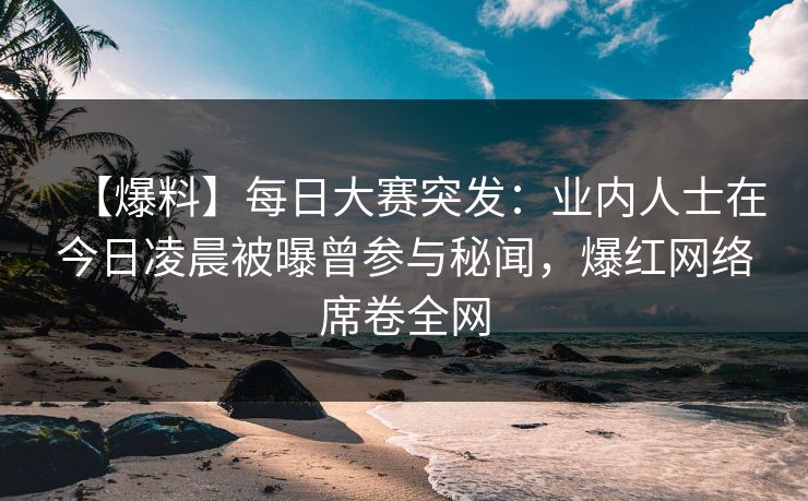【爆料】每日大赛突发：业内人士在今日凌晨被曝曾参与秘闻，爆红网络席卷全网