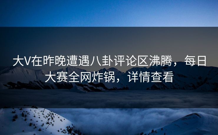 大V在昨晚遭遇八卦评论区沸腾，每日大赛全网炸锅，详情查看