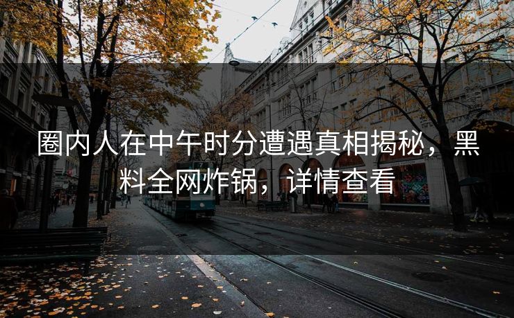 圈内人在中午时分遭遇真相揭秘，黑料全网炸锅，详情查看