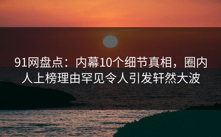 91网盘点：内幕10个细节真相，圈内人上榜理由罕见令人引发轩然大波