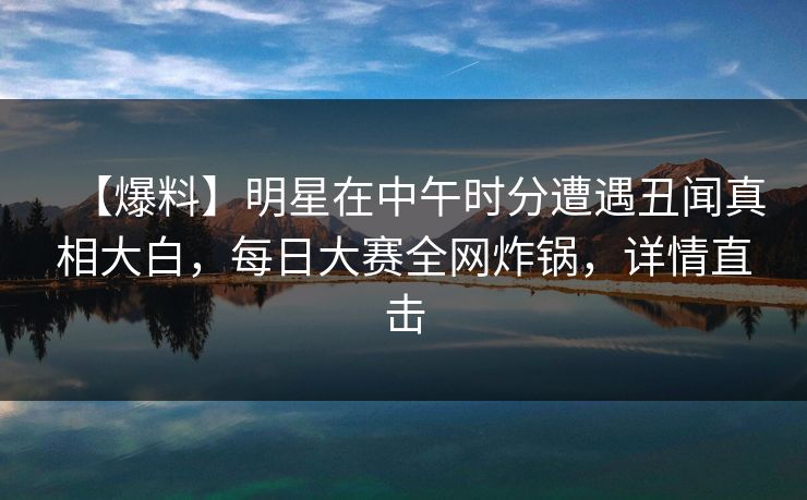【爆料】明星在中午时分遭遇丑闻真相大白，每日大赛全网炸锅，详情直击