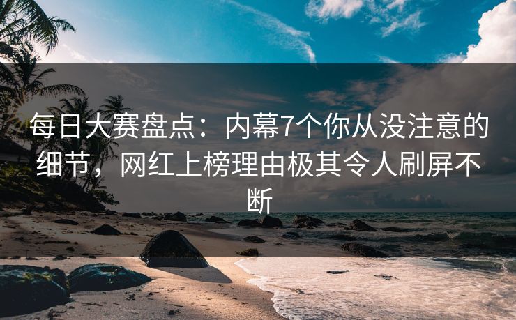 每日大赛盘点：内幕7个你从没注意的细节，网红上榜理由极其令人刷屏不断
