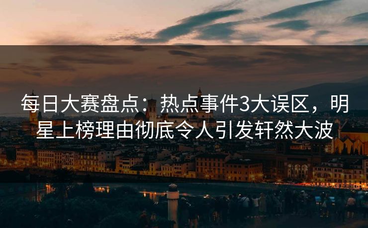 每日大赛盘点：热点事件3大误区，明星上榜理由彻底令人引发轩然大波