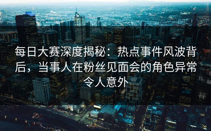 每日大赛深度揭秘：热点事件风波背后，当事人在粉丝见面会的角色异常令人意外